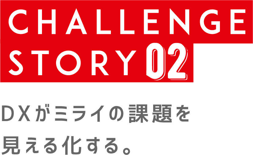 CHALLENGE STORY 02 | DXがミライの課題を見える化する。