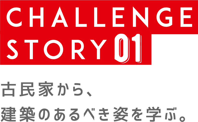 CHALLENGE STORY 01 | 古民家から、建築のあるべき姿を学ぶ。