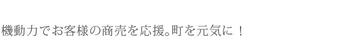 機動力でお客様の商売を応援。町を元気に！