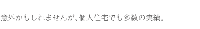 意外かもしれませんが、個人住宅でも多数の実績。