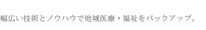 幅広い技術とノウハウで地域医療・福祉をバックアップ。