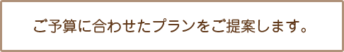 ご予算に合わせたプランをご提案します。