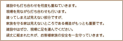 建設中も打ち合わせを何度も重ねていきます。現場を見ながら打ち合わせも行います。建ってしまえば見えない部分ですが、家族を守る家は見えないところである構造がもっとも重要です。建設中はぜひ、現場に足を運んでください。頑丈に組まれた木が、お客様家族の安全を一生守っていきます。