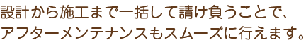 設計から施工まで一括して請け負うことで、アフターメンテナンスもスムーズに行えます。