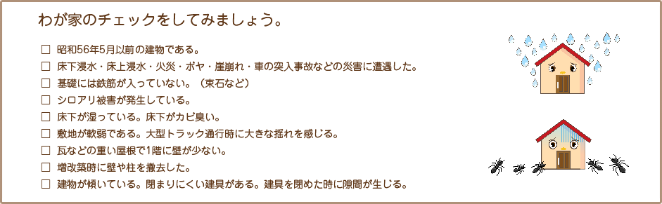 わが家のチェックをしてみましょう。 □ 昭和56年5月以前の建物である。　□ 床下浸水・床上浸水・火災・ボヤ・崖崩れ・車の突入事故などの災害に遭遇した。　□ 基礎には鉄筋が入っていない。（束石など）　□ シロアリ被害が発生している。　□ 床下が湿っている。床下がカビ臭い。　□ 敷地が軟弱である。大型トラック通行時に大きな揺れを感じる。　□ 瓦などの重い屋根で1階に壁が少ない。　□ 増改築時に壁や柱を撤去した。　□ 建物が傾いている。閉まりにくい建具がある。建具を閉めた時に隙間が生じる。