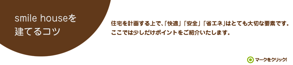 smile houseを建てるコツ　住宅を計画する上で、「快適」「安全」「省エネ」はとても大切な要素です。ここでは少しだけポイントをご紹介いたします。